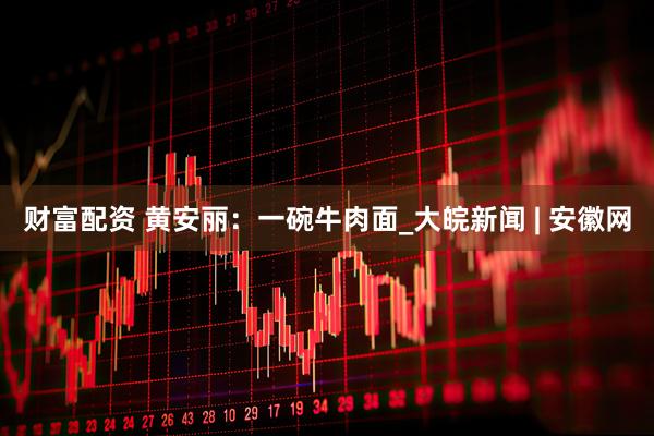财富配资 黄安丽：一碗牛肉面_大皖新闻 | 安徽网