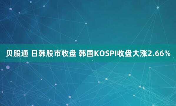 贝股通 日韩股市收盘 韩国KOSPI收盘大涨2.66%