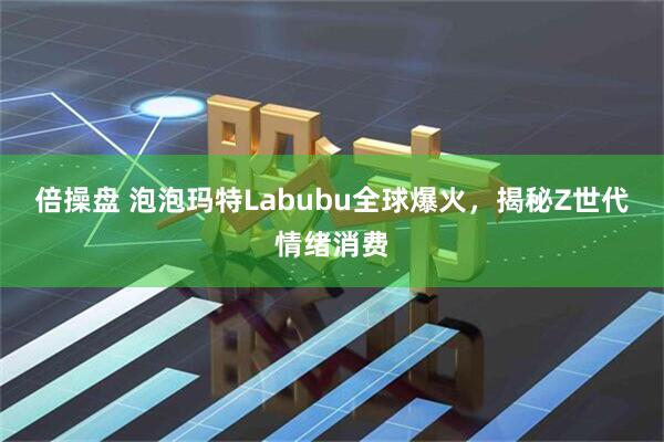 倍操盘 泡泡玛特Labubu全球爆火，揭秘Z世代情绪消费