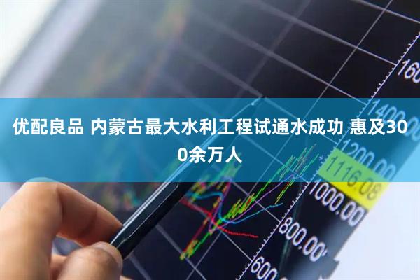 优配良品 内蒙古最大水利工程试通水成功 惠及300余万人