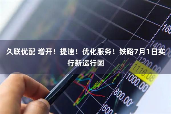 久联优配 增开！提速！优化服务！铁路7月1日实行新运行图