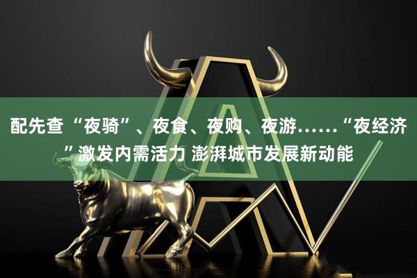 配先查 “夜骑”、夜食、夜购、夜游……“夜经济”激发内需活力 澎湃城市发展新动能