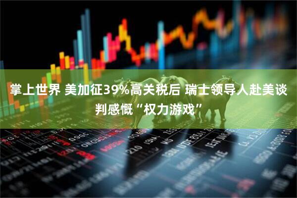 掌上世界 美加征39%高关税后 瑞士领导人赴美谈判感慨“权力游戏”