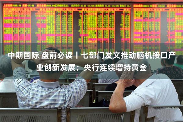 中期国际 盘前必读丨七部门发文推动脑机接口产业创新发展；央行连续增持黄金
