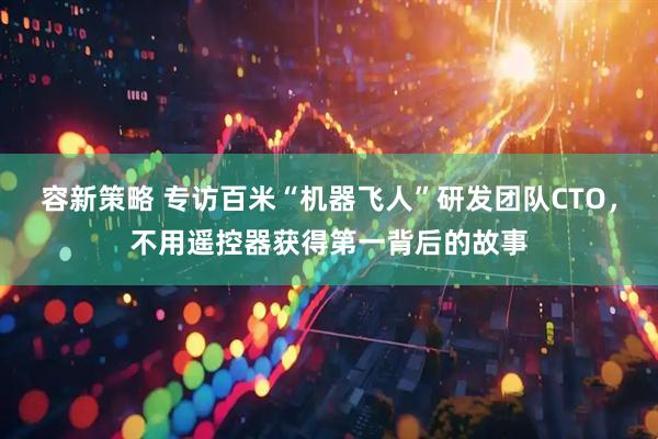 容新策略 专访百米“机器飞人”研发团队CTO，不用遥控器获得第一背后的故事