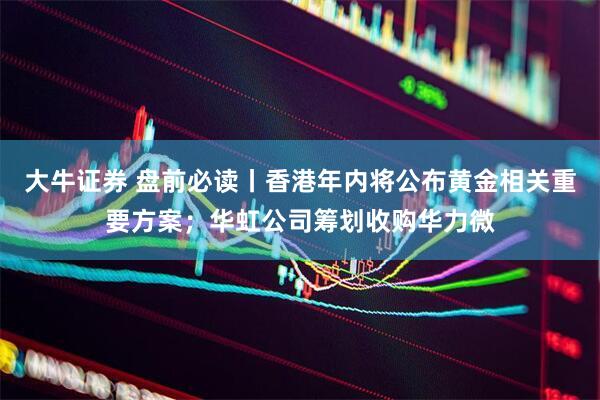 大牛证券 盘前必读丨香港年内将公布黄金相关重要方案；华虹公司筹划收购华力微