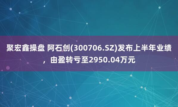 聚宏鑫操盘 阿石创(300706.SZ)发布上半年业绩，由盈转亏至2950.04万元