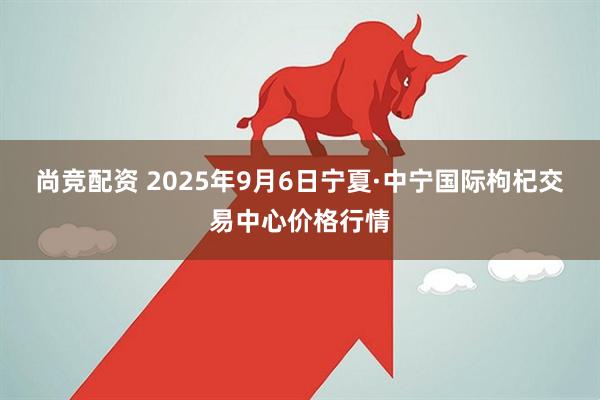 尚竞配资 2025年9月6日宁夏·中宁国际枸杞交易中心价格行情