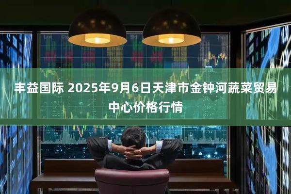 丰益国际 2025年9月6日天津市金钟河蔬菜贸易中心价格行情