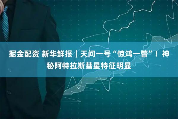 掘金配资 新华鲜报｜天问一号“惊鸿一瞥”！神秘阿特拉斯彗星特征明显