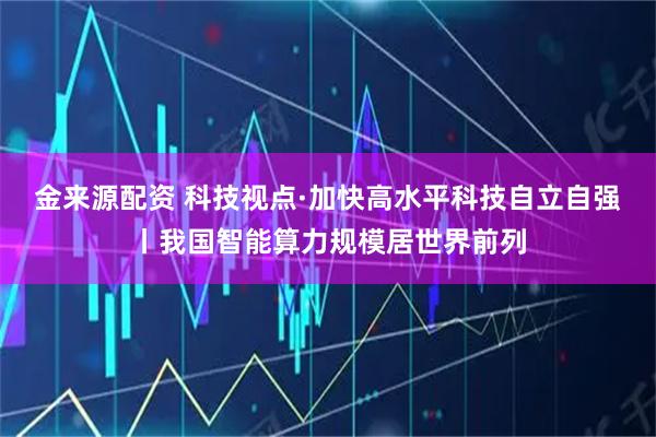 金来源配资 科技视点·加快高水平科技自立自强丨我国智能算力规模居世界前列