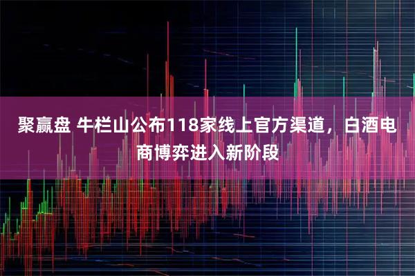 聚赢盘 牛栏山公布118家线上官方渠道，白酒电商博弈进入新阶段