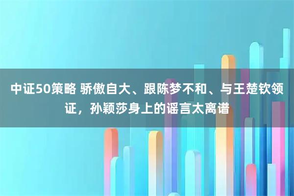 中证50策略 骄傲自大、跟陈梦不和、与王楚钦领证，孙颖莎身上的谣言太离谱
