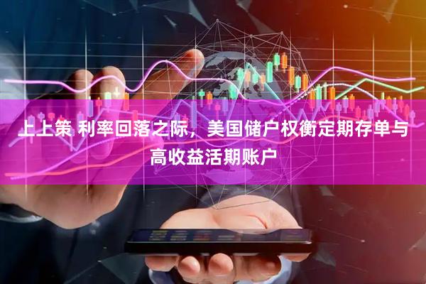 上上策 利率回落之际，美国储户权衡定期存单与高收益活期账户