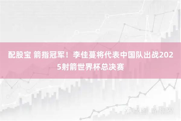 配股宝 箭指冠军！李佳蔓将代表中国队出战2025射箭世界杯总决赛