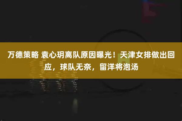 万德策略 袁心玥离队原因曝光！天津女排做出回应，球队无奈，留洋将泡汤