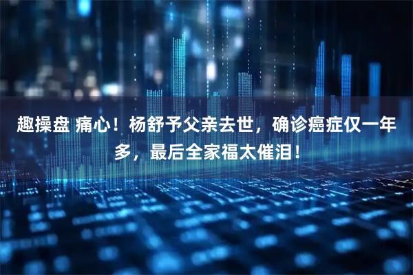 趣操盘 痛心！杨舒予父亲去世，确诊癌症仅一年多，最后全家福太催泪！