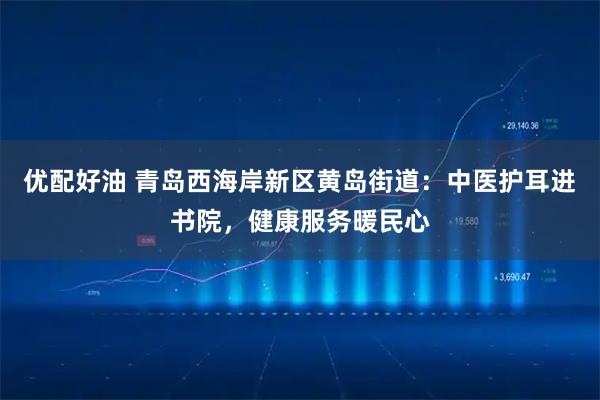 优配好油 青岛西海岸新区黄岛街道：中医护耳进书院，健康服务暖民心