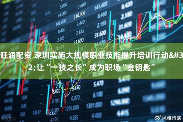 旺润配资 深圳实施大规模职业技能提升培训行动 让“一技之长”成为职场“金钥匙”