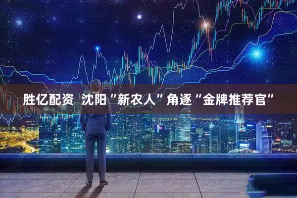 胜亿配资  沈阳“新农人”角逐“金牌推荐官”