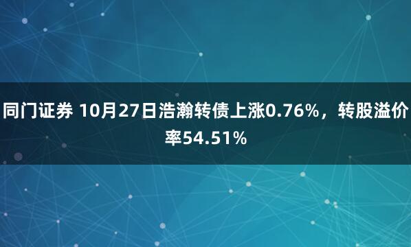 同门证券 10月27日浩瀚转债上涨0.76%，转股溢价率54.51%