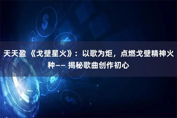 天天盈 《戈壁星火》：以歌为炬，点燃戈壁精神火种—— 揭秘歌曲创作初心