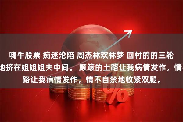 嗨牛股票 痴迷沦陷 周杰林欢林梦 回村的的三轮车上，我口干舌燥地挤在姐姐姐夫中间。 颠簸的土路让我病情发作，情不自禁地收紧双腿。