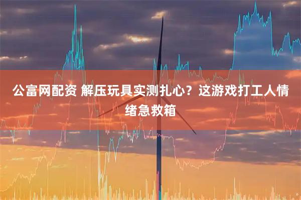 公富网配资 解压玩具实测扎心？这游戏打工人情绪急救箱