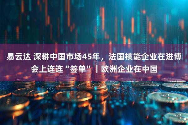 易云达 深耕中国市场45年，法国核能企业在进博会上连连“签单”｜欧洲企业在中国