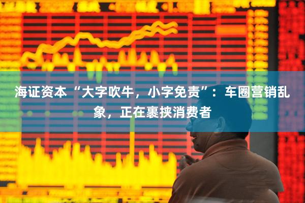 海证资本 “大字吹牛，小字免责”：车圈营销乱象，正在裹挟消费者