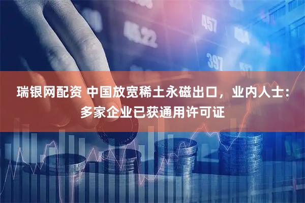 瑞银网配资 中国放宽稀土永磁出口，业内人士：多家企业已获通用许可证
