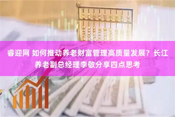 睿迎网 如何推动养老财富管理高质量发展？长江养老副总经理李敬分享四点思考