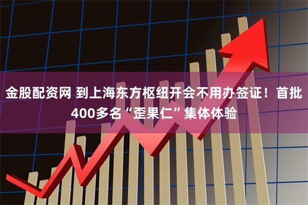 金股配资网 到上海东方枢纽开会不用办签证！首批400多名“歪果仁”集体体验