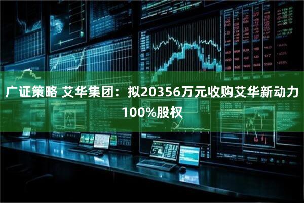 广证策略 艾华集团：拟20356万元收购艾华新动力100%股权