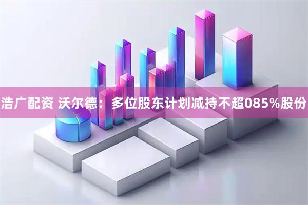 浩广配资 沃尔德：多位股东计划减持不超085%股份