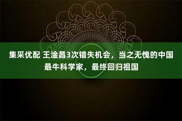 集采优配 王淦昌3次错失机会，当之无愧的中国最牛科学家，最终回归祖国