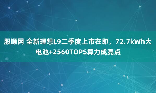 股顺网 全新理想L9二季度上市在即，72.7kWh大电池+2560TOPS算力成亮点